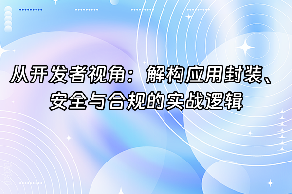 +从开发者视角：解构应用封装、安全与合规的实战逻辑+