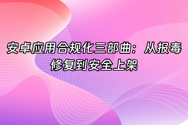 +安卓应用合规化三部曲：从报毒修复到安全上架+