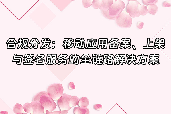 +合规分发：移动应用备案、上架与签名服务的全链路解决方案+