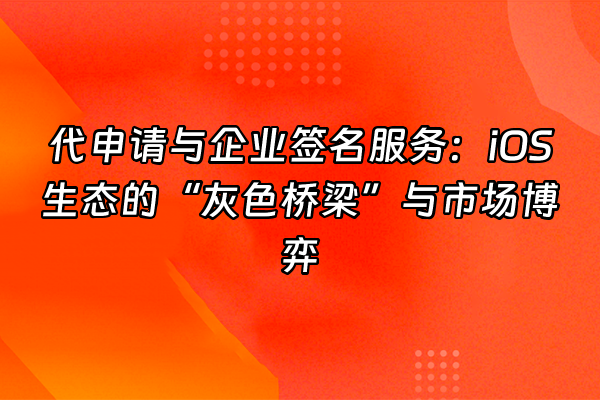 +代申请与企业签名服务：iOS生态的“灰色桥梁”与市场博弈+