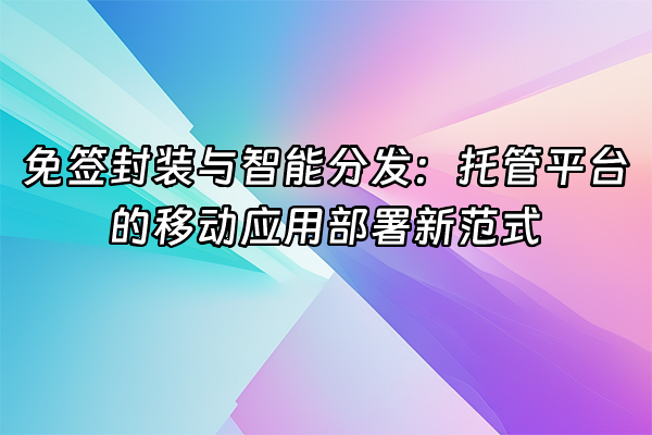 +免签封装与智能分发：托管平台的移动应用部署新范式+