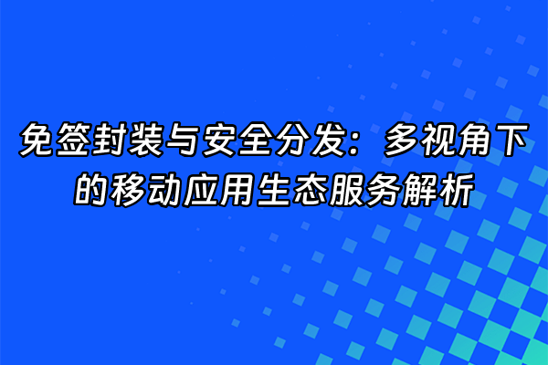 +免签封装与安全分发：多视角下的移动应用生态服务解析+