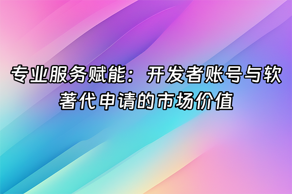+专业服务赋能：开发者账号与软著代申请的市场价值+
