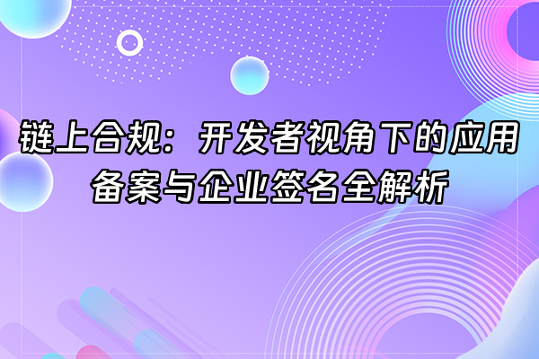 +链上合规：开发者视角下的应用备案与企业签名全解析+