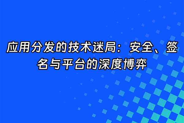 +应用分发的技术迷局：安全、签名与平台的深度博弈+