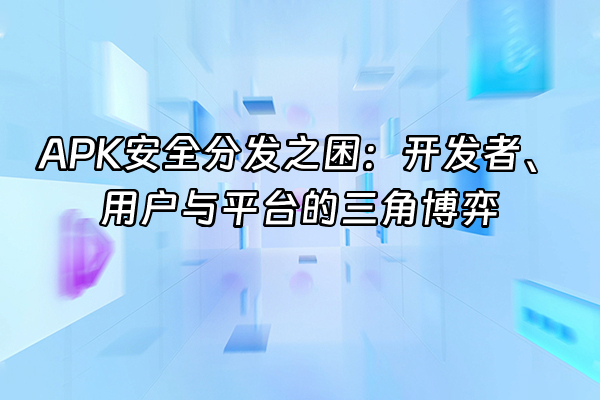 +APK安全分发之困：开发者、用户与平台的三角博弈+