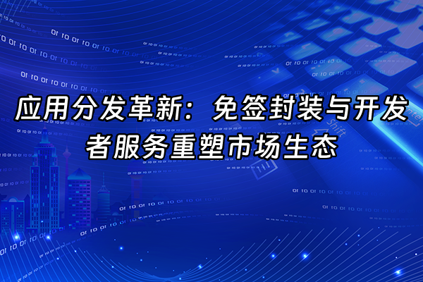+应用分发革新：免签封装与开发者服务重塑市场生态+