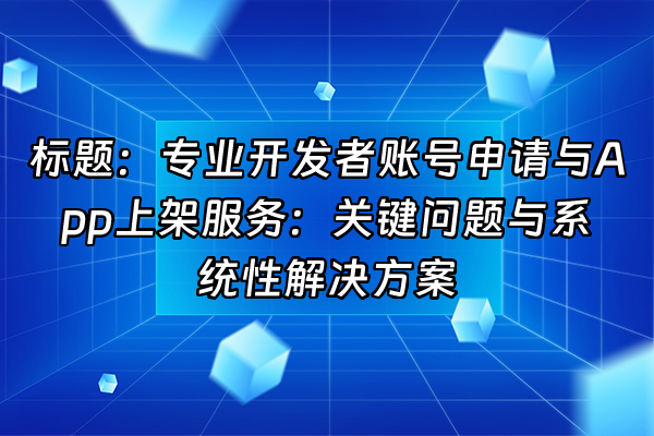 +标题：专业开发者账号申请与App上架服务：关键问题与系统性解决方案+