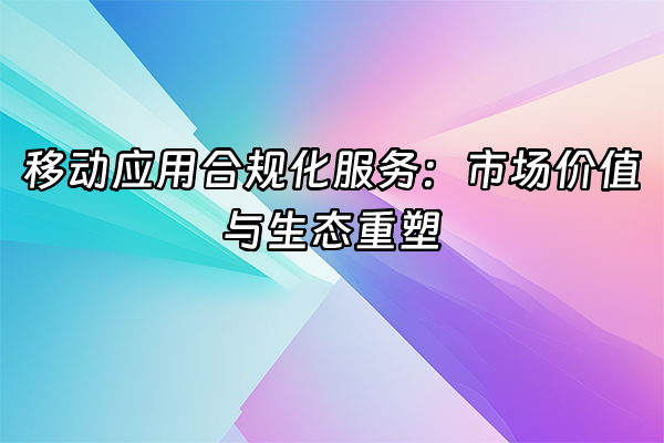 +移动应用合规化服务：市场价值与生态重塑+