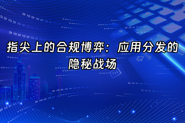 +指尖上的合规博弈：应用分发的隐秘战场+