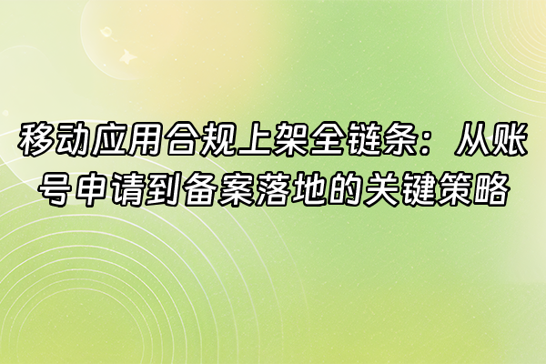 +移动应用合规上架全链条：从账号申请到备案落地的关键策略+
