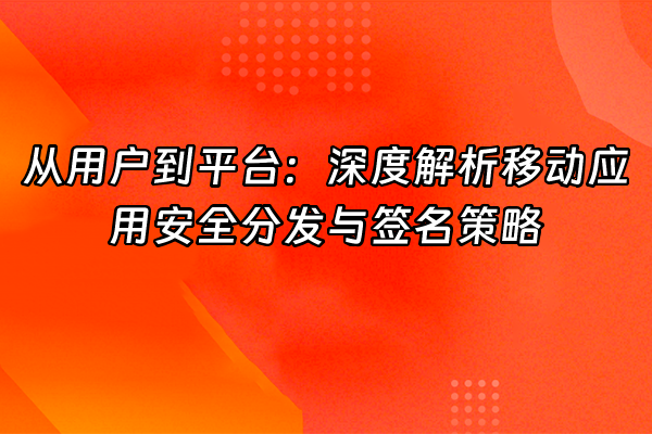 +从用户到平台：深度解析移动应用安全分发与签名策略+
