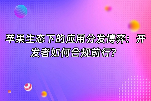 +苹果生态下的应用分发博弈：开发者如何合规前行？+