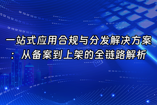 +一站式应用合规与分发解决方案：从备案到上架的全链路解析+