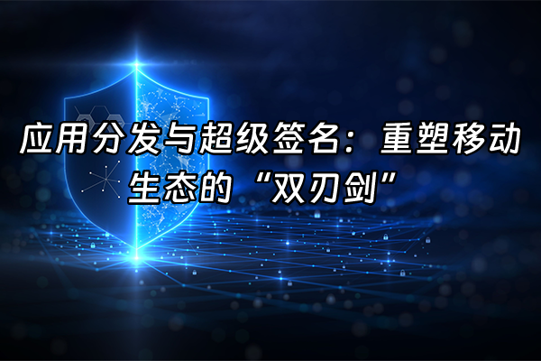 +应用分发与超级签名：重塑移动生态的“双刃剑”+