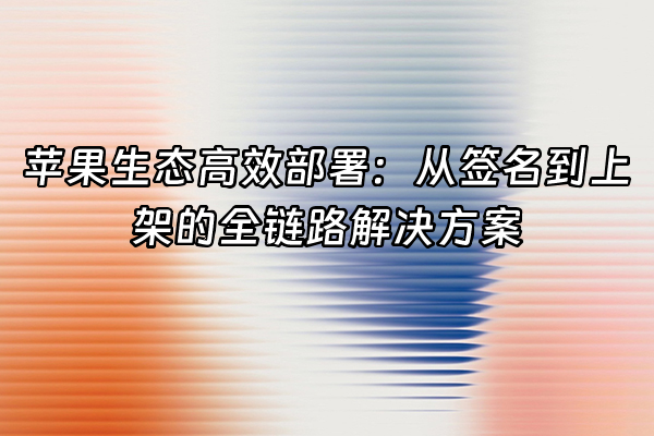 +苹果生态高效部署：从签名到上架的全链路解决方案+