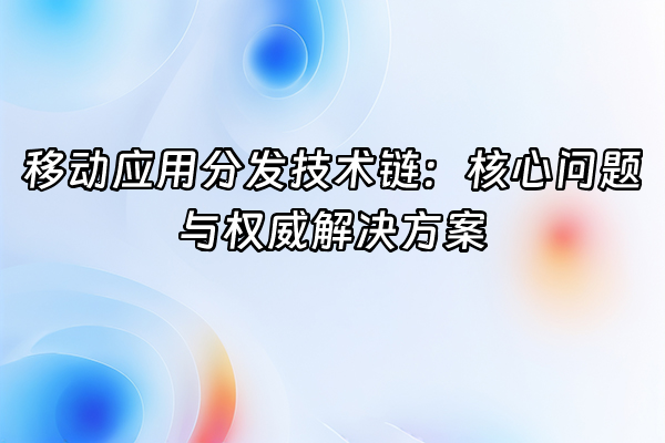 +移动应用分发技术链：核心问题与权威解决方案+