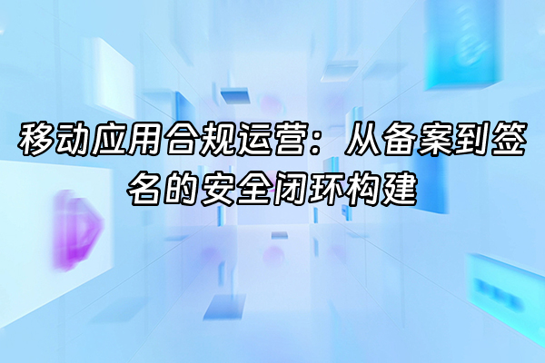 +移动应用合规运营：从备案到签名的安全闭环构建+