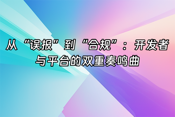 +从“误报”到“合规”：开发者与平台的双重奏鸣曲+