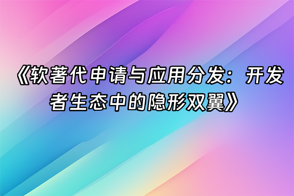 +《软著代申请与应用分发：开发者生态中的隐形双翼》+