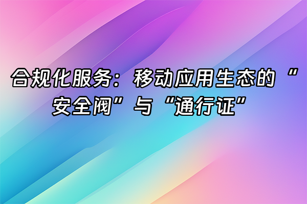 +合规化服务：移动应用生态的“安全阀”与“通行证”+