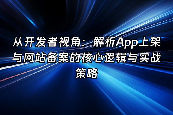 +从开发者视角：解析App上架与网站备案的核心逻辑与实战策略+