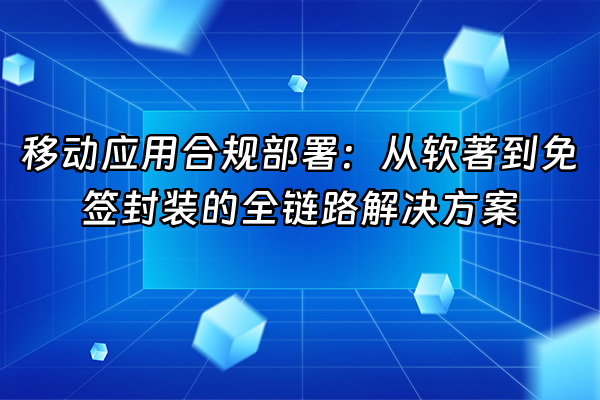 +移动应用合规部署：从软著到免签封装的全链路解决方案+