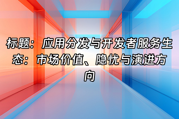 +标题：应用分发与开发者服务生态：市场价值、隐忧与演进方向+
