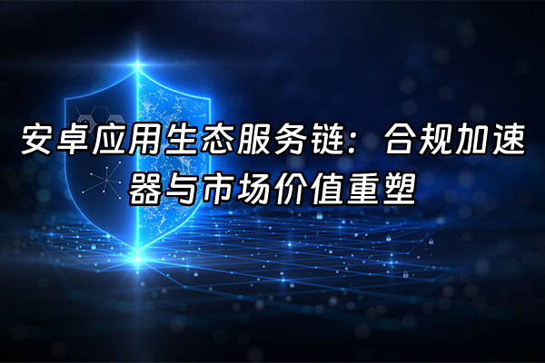 +安卓应用生态服务链：合规加速器与市场价值重塑+