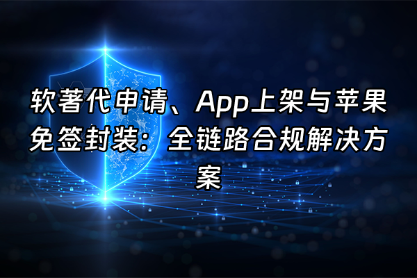 +软著代申请、App上架与苹果免签封装：全链路合规解决方案+