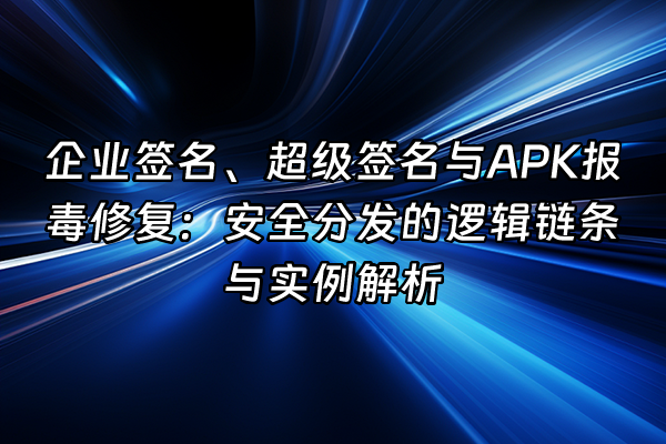 +企业签名、超级签名与APK报毒修复：安全分发的逻辑链条与实例解析+