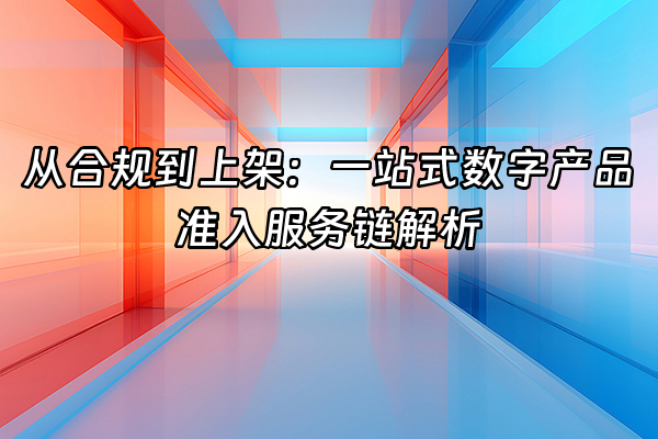 +从合规到上架：一站式数字产品准入服务链解析+
