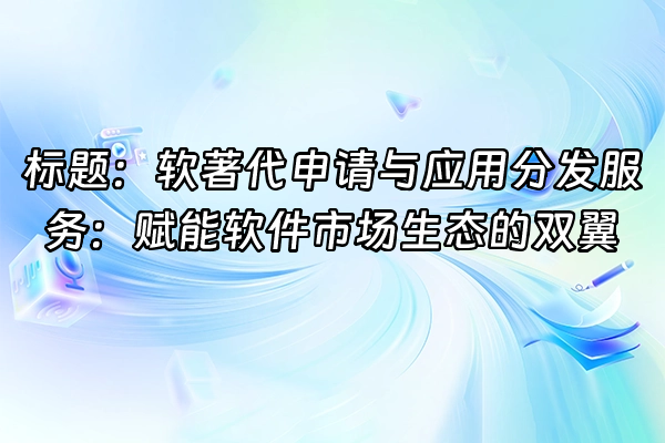 +标题：软著代申请与应用分发服务：赋能软件市场生态的双翼+