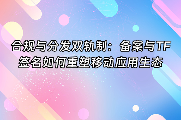 +合规与分发双轨制：备案与TF签名如何重塑移动应用生态+