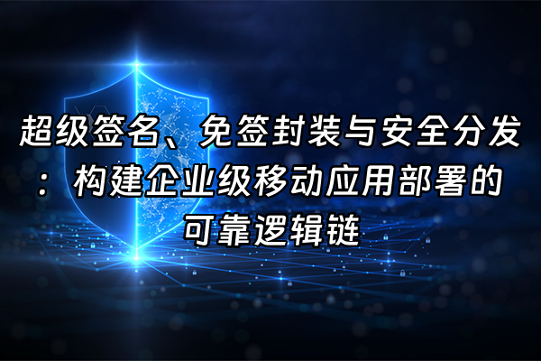 +超级签名、免签封装与安全分发：构建企业级移动应用部署的可靠逻辑链+