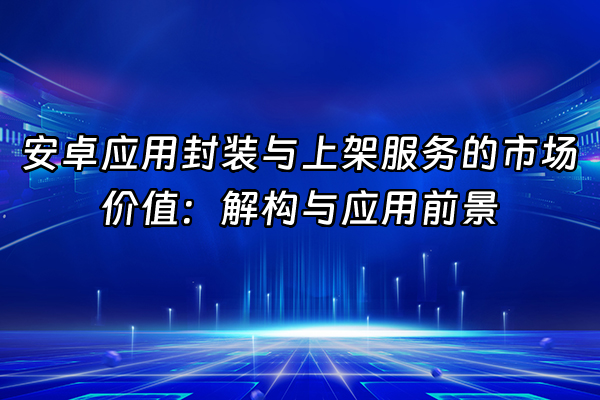 +安卓应用封装与上架服务的市场价值：解构与应用前景+