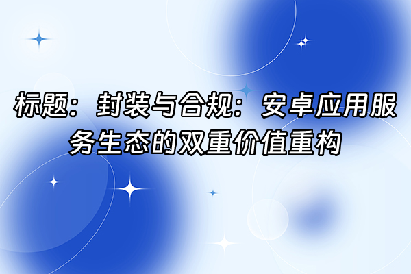 +标题：封装与合规：安卓应用服务生态的双重价值重构+