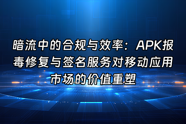 +暗流中的合规与效率：APK报毒修复与签名服务对移动应用市场的价值重塑+