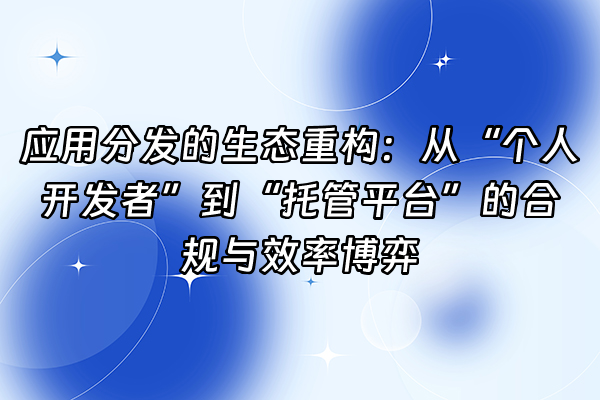 +应用分发的生态重构：从“个人开发者”到“托管平台”的合规与效率博弈+