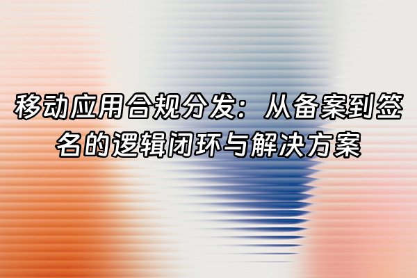 +移动应用合规分发：从备案到签名的逻辑闭环与解决方案+