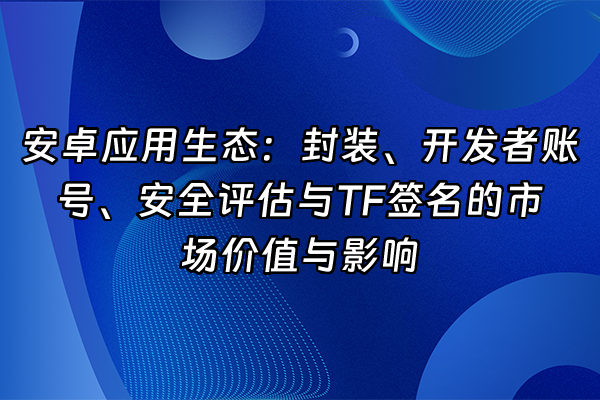 +安卓应用生态：封装、开发者账号、安全评估与TF签名的市场价值与影响+