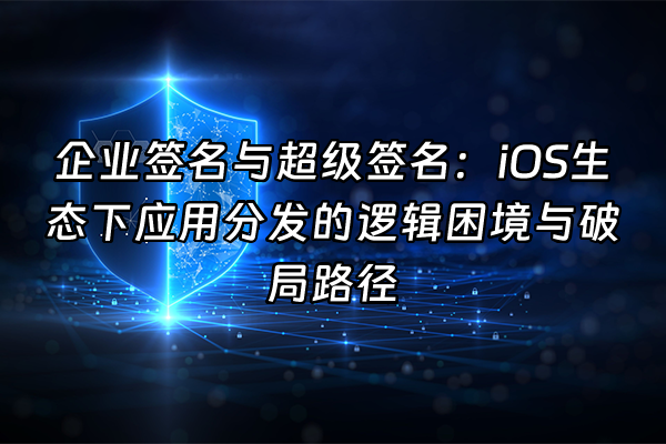+企业签名与超级签名：iOS生态下应用分发的逻辑困境与破局路径+