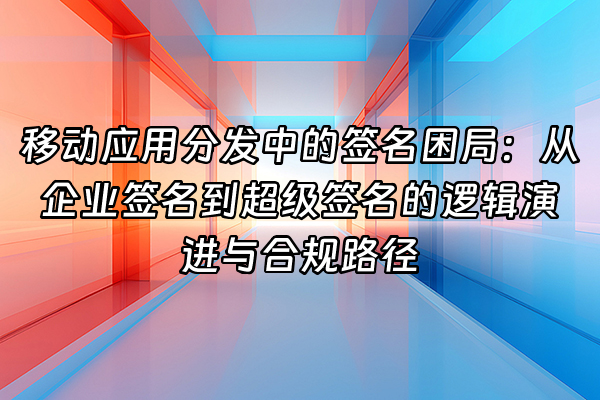 +移动应用分发中的签名困局：从企业签名到超级签名的逻辑演进与合规路径+