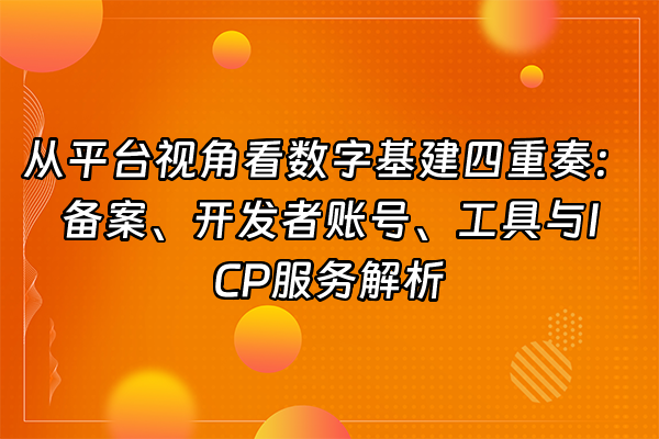 +从平台视角看数字基建四重奏：备案、开发者账号、工具与ICP服务解析+