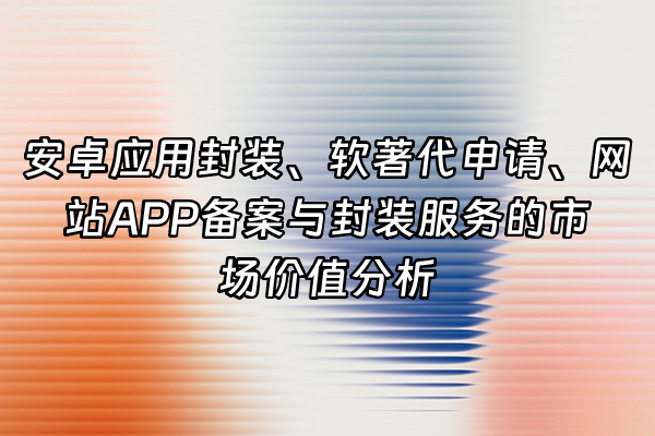 +安卓应用封装、软著代申请、网站APP备案与封装服务的市场价值分析+