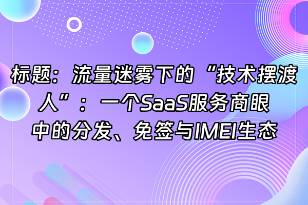 +标题：流量迷雾下的“技术摆渡人”：一个SaaS服务商眼中的分发、免签与IMEI生态+