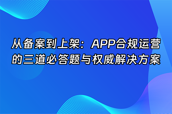 +从备案到上架：APP合规运营的三道必答题与权威解决方案+