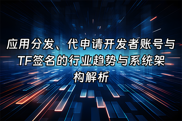 +应用分发、代申请开发者账号与TF签名的行业趋势与系统架构解析+