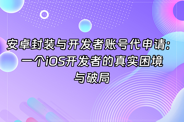 +安卓封装与开发者账号代申请：一个iOS开发者的真实困境与破局+