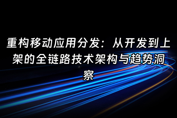 +重构移动应用分发：从开发到上架的全链路技术架构与趋势洞察+